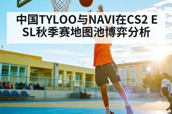中国TYLOO与NAVI在CS2 ESL秋季赛地图池博弈分析